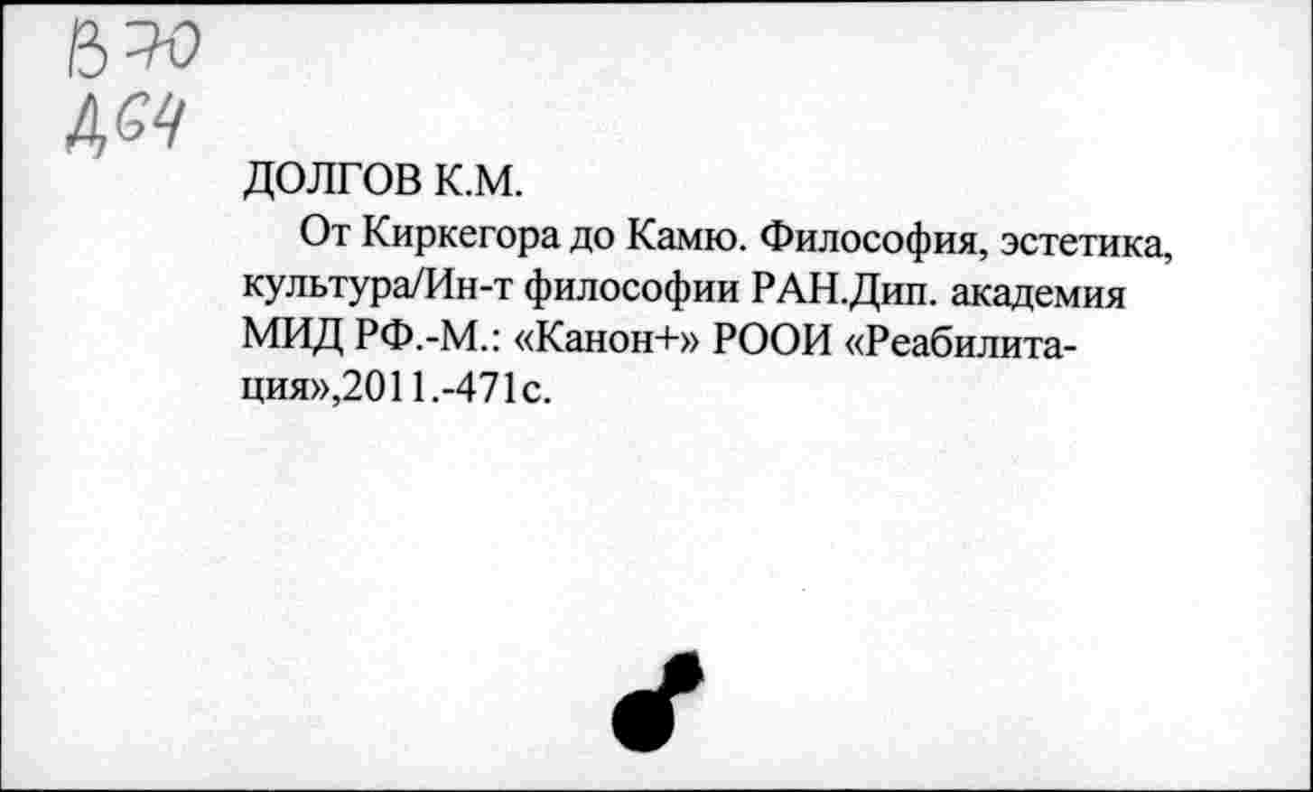 ﻿ДОЛГОВ К.М.
От Киркегора до Камю. Философия, эстетика, культура/Ин-т философии РАН.Дип. академия МИД РФ.-М.: «Канон+» РООИ «Реабилитация»,2011.-471с.